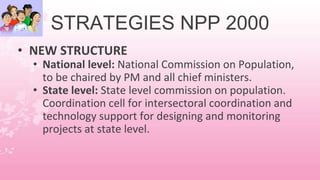 STRATEGIES NPP 2000
• NEW STRUCTURE
• National level: National Commission on Population,
to be chaired by PM and all chief ministers.
• State level: State level commission on population.
Coordination cell for intersectoral coordination and
technology support for designing and monitoring
projects at state level.
 