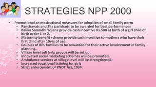 STRATEGIES NPP 2000
• Promotional an motivational measures for adoption of small family norm
• Panchayats and Zila parishads to be awarded for best performances
• Balika Samridhi Yojana provide cash incentive Rs.500 at birth of a girl child of
birth order 1 or 2.
• Maternity benefit scheme provide cash incentive to mothers who have their
first child after 19yrs of age.
• Couples of BPL families to be rewarded for their active involvement in family
planning.
• Village level self help groups will be set up.
• Innovated social marketing schemes will be promoted.
• Ambulance services at village level will be strengthened.
• Increased vocational training for girls
• Strict enforcement of PNDT Act, 1994.
 