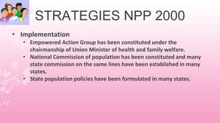 STRATEGIES NPP 2000
• Implementation
• Empowered Action Group has been constituted under the
chairmanship of Union Minister of health and family welfare.
• National Commission of population has been constituted and many
state commission on the same lines have been established in many
states.
• State population policies have been formulated in many states.
 