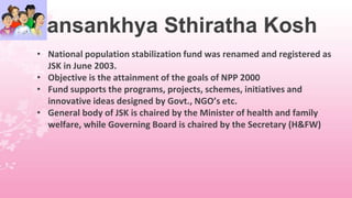 Jansankhya Sthiratha Kosh
• National population stabilization fund was renamed and registered as
JSK in June 2003.
• Objective is the attainment of the goals of NPP 2000
• Fund supports the programs, projects, schemes, initiatives and
innovative ideas designed by Govt., NGO’s etc.
• General body of JSK is chaired by the Minister of health and family
welfare, while Governing Board is chaired by the Secretary (H&FW)
 