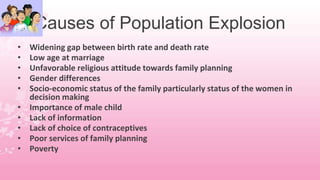 Causes of Population Explosion
• Widening gap between birth rate and death rate
• Low age at marriage
• Unfavorable religious attitude towards family planning
• Gender differences
• Socio-economic status of the family particularly status of the women in
decision making
• Importance of male child
• Lack of information
• Lack of choice of contraceptives
• Poor services of family planning
• Poverty
 