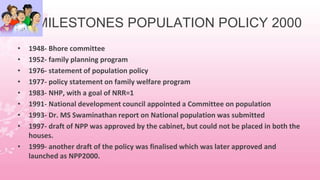 MILESTONES POPULATION POLICY 2000
• 1948- Bhore committee
• 1952- family planning program
• 1976- statement of population policy
• 1977- policy statement on family welfare program
• 1983- NHP, with a goal of NRR=1
• 1991- National development council appointed a Committee on population
• 1993- Dr. MS Swaminathan report on National population was submitted
• 1997- draft of NPP was approved by the cabinet, but could not be placed in both the
houses.
• 1999- another draft of the policy was finalised which was later approved and
launched as NPP2000.
 