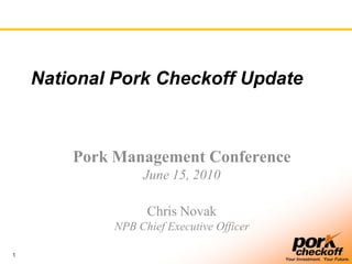 1
Your Investment. Your Future.
National Pork Checkoff Update
Pork Management Conference
June 15, 2010
Chris Novak
NPB Chief Executive Officer
 