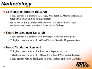 17
Your Investment. Your Future.
Methodology
 Consumption Barrier Research
– Focus groups in 5 markets (Chicago, Philadelphia, Atlanta, Dallas and
Orange County) with 52 pork detractors
– Quantitative Study conducted December/January with 600 target
audience consumers to validate focus group findings
 Brand Development Research
– Focus groups in 5 markets with 100 target audience participants
– Telephone interviews with 16 Food Service/Retailer Representatives
 Brand Validation Research
– Telephone interviews with 6 Processor Representatives
– Telephone interviews with 14 State Pork Board/Association Leaders
– Focus groups with 33 Producers in Iowa, Indiana and North Carolina
 