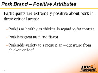 18
Your Investment. Your Future.
Pork Brand – Positive Attributes
Participants are extremely positive about pork in
three critical areas:
–Pork is as healthy as chicken in regard to fat content
–Pork has great taste and flavor
–Pork adds variety to a menu plan – departure from
chicken or beef
 