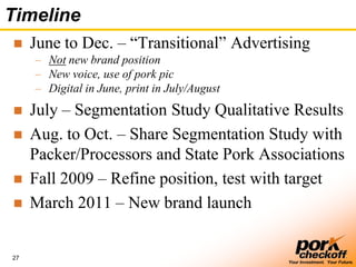 27
Your Investment. Your Future.
Timeline
 June to Dec. – ―Transitional‖ Advertising
– Not new brand position
– New voice, use of pork pic
– Digital in June, print in July/August
 July – Segmentation Study Qualitative Results
 Aug. to Oct. – Share Segmentation Study with
Packer/Processors and State Pork Associations
 Fall 2009 – Refine position, test with target
 March 2011 – New brand launch
 