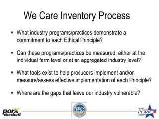 We Care Inventory Process
 What industry programs/practices demonstrate a
commitment to each Ethical Principle?
 Can these programs/practices be measured, either at the
individual farm level or at an aggregated industry level?
 What tools exist to help producers implement and/or
measure/assess effective implementation of each Principle?
 Where are the gaps that leave our industry vulnerable?
 