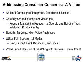 Addressing Consumer Concerns: A Vision
 National Campaign of Integrated, Coordinated Tactics
 Carefully Crafted, Consistent Messages
– Focus is Maintaining Freedom to Operate and Building Trust
in Modern Production Ag
 Specific, Targeted, High-Value Audiences
 Utilize Full Spectrum of Media
– Paid, Earned, Print, Broadcast, and Social
 Well-Funded Coalition of the Willing with 3-5 Year Commitment
 