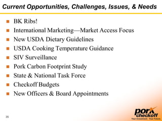 35
Your Investment. Your Future.
Current Opportunities, Challenges, Issues, & Needs
 BK Ribs!
 International Marketing—Market Access Focus
 New USDA Dietary Guidelines
 USDA Cooking Temperature Guidance
 SIV Surveillance
 Pork Carbon Footprint Study
 State & National Task Force
 Checkoff Budgets
 New Officers & Board Appointments
 