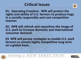Critical Issues
#1: Operating Freedom: NPB will protect the
rights and ability of U.S. farmers to produce hogs
in a socially responsible and cost-competitive
manner.
#2: NPB will refresh and reposition the image of
U.S. pork to increase domestic and international
consumer demand.
#3 NPB will pursue strategies to enable U.S. pork
farmers to remain highly competitive long term
on a global basis.
 