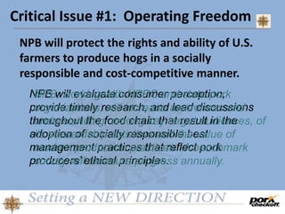 Critical Issue #1: Operating Freedom
NPB will protect the rights and ability of U.S.
farmers to produce hogs in a socially
responsible and cost-competitive manner.
NPB will evaluate consumer perception,
provide timely research, and lead discussions
throughout the food chain that result in the
adoption of socially responsible best
management practices that reflect pork
producers’ ethical principles.
NPB, working with NPPC and state pork
organizations, will increase awareness and
understanding, among key target audiences, of
its stewardship activities and the value of
modern production practices. A benchmark
survey will measure progress annually.
 