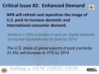 Critical Issue #2: Enhanced Demand
NPB will refresh and reposition the image of
U.S. pork to increase domestic and
international consumer demand.
Achieve a 10% increase in real per capita domestic
consumer expenditures for pork by 2014.
The U.S. share of global exports of pork (currently
31.5%) will increase to 37% by 2014
 