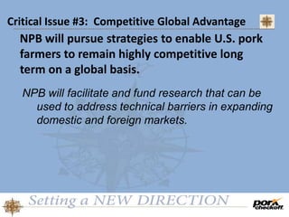 Critical Issue #3: Competitive Global Advantage
NPB will pursue strategies to enable U.S. pork
farmers to remain highly competitive long
term on a global basis.
NPB will facilitate and fund research that can be
used to address technical barriers in expanding
domestic and foreign markets.
 