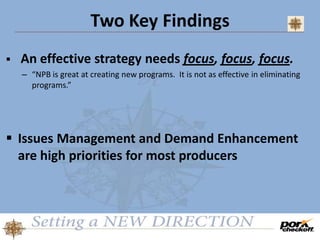 Two Key Findings
 An effective strategy needs focus, focus, focus.
– “NPB is great at creating new programs. It is not as effective in eliminating
programs.”
 Issues Management and Demand Enhancement
are high priorities for most producers
 