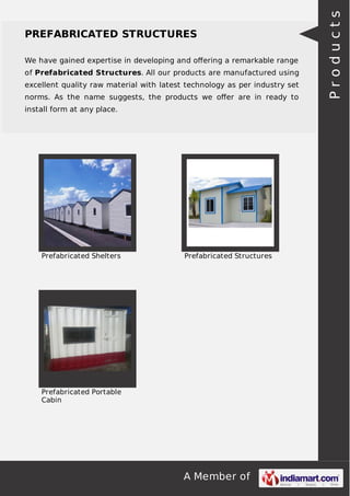 We have gained expertise in developing and oﬀering a remarkable range
of Prefabricated Structures. All our products are manufactured using
excellent quality raw material with latest technology as per industry set
norms. As the name suggests, the products we oﬀer are in ready to
install form at any place.

Prefabricated Shelters

Prefabricated Structures

Prefabricated Portable
Cabin

A Member of

Products

PREFABRICATED STRUCTURES

 