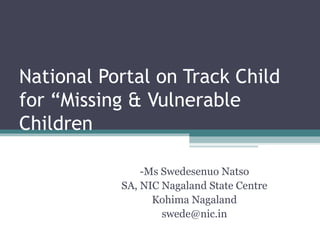 National Portal on Track Child
for “Missing & Vulnerable
Children

               -Ms Swedesenuo Natso
           SA, NIC Nagaland State Centre
                 Kohima Nagaland
                   swede@nic.in
 
