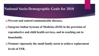 National Socio-Demographic Goals for 2010
 Prevent and control communicable diseases.
 Integrate Indian Systems of Medicine (ISM) in the provision of
reproductive and child health services, and in reaching out to
households.
 Promote vigorously the small family norm to achieve replacement
levels of TFR.
 