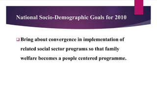 National Socio-Demographic Goals for 2010
 Bring about convergence in implementation of
related social sector programs so that family
welfare becomes a people centered programme.
 