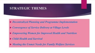 STRATEGIC THEMES
 Decentralized Planning and Programme Implementation
 Convergence of Service Delivery at Village Levels
 Empowering Women for Improved Health and Nutrition
 Child Health and Survival
 Meeting the Unmet Needs for Family Welfare Services
 