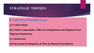 STRATEGIC THEMES
 Under-Served Population Groups
(a) Urban Slums
(b) Tribal Communities, Hill Area Populations and Displaced and
Migrant Populations
(c) Adolescents
(d) Increased Participation of Men in Planned Parenthood
 