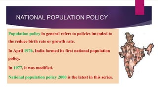 NATIONAL POPULATION POLICY
Population policy in general refers to policies intended to
the reduce birth rate or growth rate.
In April 1976, India formed its first national population
policy.
In 1977, it was modified.
National population policy 2000 is the latest in this series.
 