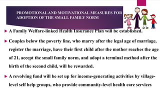 PROMOTIONALAND MOTIVATIONAL MEASURES FOR
ADOPTION OF THE SMALL FAMILY NORM
 A Family Welfare-linked Health Insurance Plan will be established.
 Couples below the poverty line, who marry after the legal age of marriage,
register the marriage, have their first child after the mother reaches the age
of 21, accept the small family norm, and adopt a terminal method after the
birth of the second child, will be rewarded.
 A revolving fund will be set up for income-generating activities by village-
level self help groups, who provide community-level health care services
 