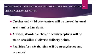 PROMOTIONALAND MOTIVATIONAL MEASURES FOR ADOPTION OF
THE SMALL FAMILY NORM
 Creches and child care centres will be opened in rural
areas and urban slums.
 A wider, affordable choice of contraceptives will be
made accessible at diverse delivery points.
 Facilities for safe abortion will be strengthened and
expanded.
 