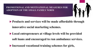 PROMOTIONALAND MOTIVATIONAL MEASURES FOR
ADOPTION OF THE SMALL FAMILY NORM
 Products and services will be made affordable through
innovative social marketing schemes.
 Local entrepreneurs at village levels will be provided
soft loans and encouraged to run ambulance services.
 Increased vocational training schemes for girls,
 