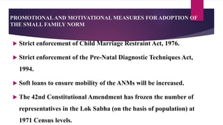 PROMOTIONALAND MOTIVATIONAL MEASURES FOR ADOPTION OF
THE SMALL FAMILY NORM
 Strict enforcement of Child Marriage Restraint Act, 1976.
 Strict enforcement of the Pre-Natal Diagnostic Techniques Act,
1994.
 Soft loans to ensure mobility of the ANMs will be increased.
 The 42nd Constitutional Amendment has frozen the number of
representatives in the Lok Sabha (on the basis of population) at
1971 Census levels.
 