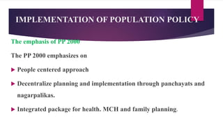 IMPLEMENTATION OF POPULATION POLICY
The emphasis of PP 2000
The PP 2000 emphasizes on
 People centered approach
 Decentralize planning and implementation through panchayats and
nagarpalikas.
 Integrated package for health. MCH and family planning.
 