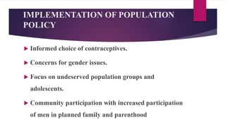 IMPLEMENTATION OF POPULATION
POLICY
 Informed choice of contraceptives.
 Concerns for gender issues.
 Focus on undeserved population groups and
adolescents.
 Community participation with increased participation
of men in planned family and parenthood
 