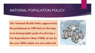 NATIONAL POPULATION POLICY
The National Health Policy approved by
the parliament in 1983 had set the long
term demographic goals of achieving a
Net Reproductive Rate (NRR) of one by
the year 2000 (which was not achieved).
 