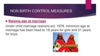 NON BIRTH CONTROL MEASURES
 Raising age at marriage
Under child marriage restraint act, 1978, minimum age at
marriage has been fixed to 18 years for girls and 21 years
for boys
 