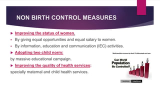 NON BIRTH CONTROL MEASURES
 Improving the status of women.
 By giving equal opportunities and equal salary to women.
 By information, education and communication (IEC) activities.
 Adopting two child norm:
by massive educational campaign.
 Improving the quality of health services:
specially maternal and child health services.
 