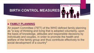 BIRTH CONTROL MEASURES
 FAMILY PLANNING
An expert Committee (7977) of the WHO defined family planning
as "a way of thinking and living that is adopted voluntarily, upon
the basis of knowledge, attitudes and responsible decisions by
individuals and couples, in order to promote the health and
welfare of the family group and thus contribute effectively to the
social development of a country"
 