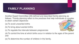 FAMILY PLANNING
Another Expert Committee (28) defined and described family planning as
follows: "Family planning refers to the practices that help individuals or couples
to attain certain objectives:
(a) To avoid unwanted births
(b) To bring about wanted births
(c) To regulate the intervals between pregnancies
(d) To control the time at which births occur in relation to the ages of the parent
and
(e) To determine the number of children in the family.
 