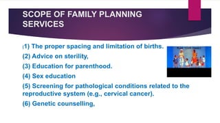 SCOPE OF FAMILY PLANNING
SERVICES
(1) The proper spacing and limitation of births.
(2) Advice on sterility,
(3) Education for parenthood.
(4) Sex education
(5) Screening for pathological conditions related to the
reproductive system (e.g., cervical cancer).
(6) Genetic counselling,
 