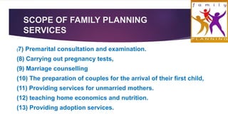 SCOPE OF FAMILY PLANNING
SERVICES
(7) Premarital consultation and examination.
(8) Carrying out pregnancy tests,
(9) Marriage counselling
(10) The preparation of couples for the arrival of their first child,
(11) Providing services for unmarried mothers.
(12) teaching home economics and nutrition.
(13) Providing adoption services.
 