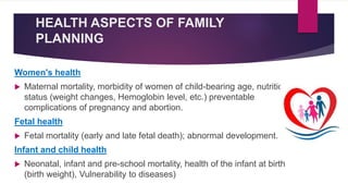HEALTH ASPECTS OF FAMILY
PLANNING
Women's health
 Maternal mortality, morbidity of women of child-bearing age, nutritional
status (weight changes, Hemoglobin level, etc.) preventable
complications of pregnancy and abortion.
Fetal health
 Fetal mortality (early and late fetal death); abnormal development.
Infant and child health
 Neonatal, infant and pre-school mortality, health of the infant at birth
(birth weight), Vulnerability to diseases)
 
