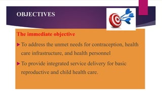 OBJECTIVES
The immediate objective
To address the unmet needs for contraception, health
care infrastructure, and health personnel
To provide integrated service delivery for basic
reproductive and child health care.
 