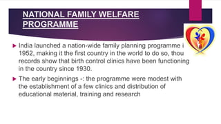 NATIONAL FAMILY WELFARE
PROGRAMME
 India launched a nation-wide family planning programme in
1952, making it the first country in the world to do so, though
records show that birth control clinics have been functioning
in the country since 1930.
 The early beginnings -: the programme were modest with
the establishment of a few clinics and distribution of
educational material, training and research
 