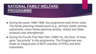 NATIONAL FAMILY WELFARE
PROGRAMME
 During the years 1966-1969, the programme took firmer roots.
The family planning infrastructure (e.g., primary health centres,
subcentres, urban family planning centres, district and State
bureaus) was strengthened.
 During the Fourth Five Year Plan (1969-74), the Govt. of India
gave "top priority" to the programme. The Programme was
made an integral part of MCH activities of PHCs and their
subcentres.
 
