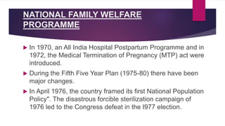 NATIONAL FAMILY WELFARE
PROGRAMME
 In 1970, an All India Hospital Postpartum Programme and in
1972, the Medical Termination of Pregnancy (MTP) act were
introduced.
 During the Fifth Five Year Plan (1975-80) there have been
major changes.
 In April 1976, the country framed its first National Population
Policy". The disastrous forcible sterilization campaign of
1976 led to the Congress defeat in the I977 election.
 