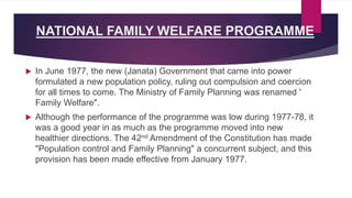 NATIONAL FAMILY WELFARE PROGRAMME
 In June 1977, the new (Janata) Government that came into power
formulated a new population policy, ruling out compulsion and coercion
for all times to come. The Ministry of Family Planning was renamed '
Family Welfare".
 Although the performance of the programme was low during 1977-78, it
was a good year in as much as the programme moved into new
healthier directions. The 42nd Amendment of the Constitution has made
"Population control and Family Planning" a concurrent subject, and this
provision has been made effective from January 1977.
 