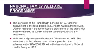 NATIONAL FAMILY WELFARE
PROGRAMME
 The launching of the Rural Health Scheme in 1977 and the
involvement of the local people (e.g., Health Guides, trained Dais.
Opinion leaders) in the family welfare programme at the grass-root
level were aimed at accelerating the pace of progress of the
programme.
 India was a signatory to the Alma Ata Declaration in 1,978. The
acceptance of the primary health care approach to the
achievement of HFA/2000 AD led to the formulation of a National
Health Policy in 1982.
 