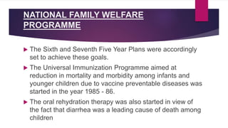 NATIONAL FAMILY WELFARE
PROGRAMME
 The Sixth and Seventh Five Year Plans were accordingly
set to achieve these goals.
 The Universal Immunization Programme aimed at
reduction in mortality and morbidity among infants and
younger children due to vaccine preventable diseases was
started in the year 1985 - 86.
 The oral rehydration therapy was also started in view of
the fact that diarrhea was a leading cause of death among
children
 