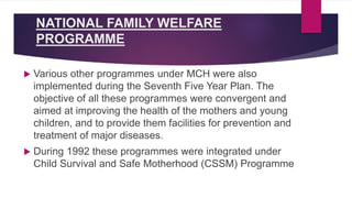 NATIONAL FAMILY WELFARE
PROGRAMME
 Various other programmes under MCH were also
implemented during the Seventh Five Year Plan. The
objective of all these programmes were convergent and
aimed at improving the health of the mothers and young
children, and to provide them facilities for prevention and
treatment of major diseases.
 During 1992 these programmes were integrated under
Child Survival and Safe Motherhood (CSSM) Programme
 