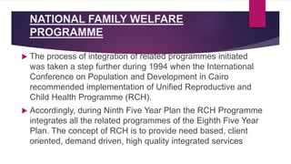NATIONAL FAMILY WELFARE
PROGRAMME
 The process of integration of related programmes initiated
was taken a step further during 1994 when the International
Conference on Population and Development in Cairo
recommended implementation of Unified Reproductive and
Child Health Programme (RCH).
 Accordingly, during Ninth Five Year Plan the RCH Programme
integrates all the related programmes of the Eighth Five Year
Plan. The concept of RCH is to provide need based, client
oriented, demand driven, high quality integrated services
 