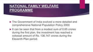 NATIONAL FAMILY WELFARE
PROGRAMME
 The Government of India evolved a more detailed and
comprehensive National Population Policy 2000
 It can be seen that from a modest sum of 0.65 crores
during the first plan, the investment has reached a
colossal amount of Rs. 136,147 crores during the
Eleventh Plan period.
 