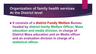 Organization of family health services
At the District level
 It consists of a district Family Welfare Bureau
headed by district family Welfare Officer, Mass
education and media division, in charge of
District Mass education and an Media officer
and an evaluation division in charge of a
statistical officer.
 